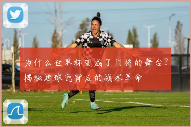 为什么世界杯变成了门将的舞台？揭秘进球荒背后的战术革命