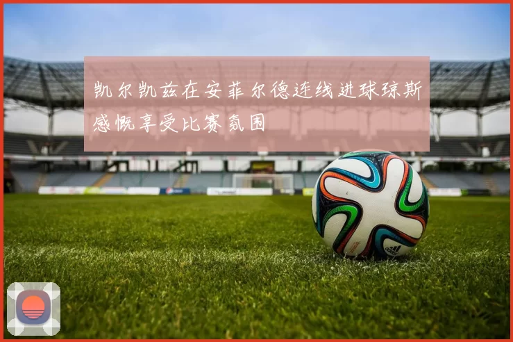 凯尔凯兹在安菲尔德连线进球琼斯感慨享受比赛氛围