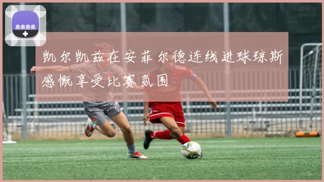 凯尔凯兹在安菲尔德连线进球琼斯感慨享受比赛氛围