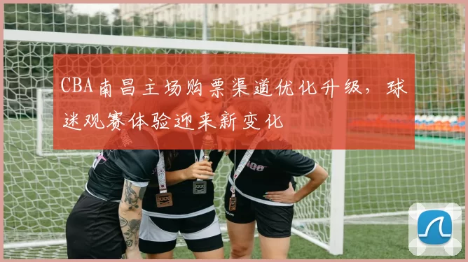 CBA南昌主场购票渠道优化升级,球迷观赛体验迎来新变化
