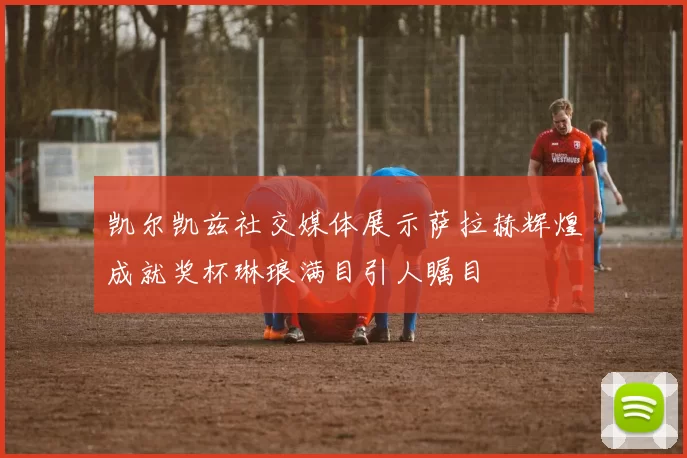 凯尔凯兹社交媒体展示萨拉赫辉煌成就奖杯琳琅满目引人瞩目