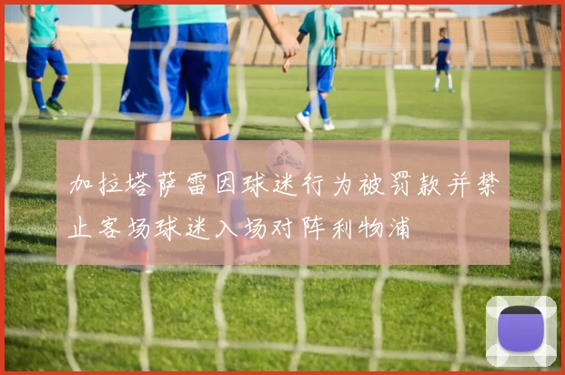 加拉塔萨雷因球迷行为被罚款并禁止客场球迷入场对阵利物浦