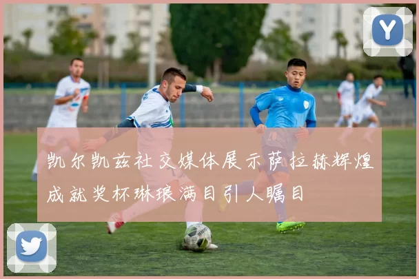 凯尔凯兹社交媒体展示萨拉赫辉煌成就奖杯琳琅满目引人瞩目