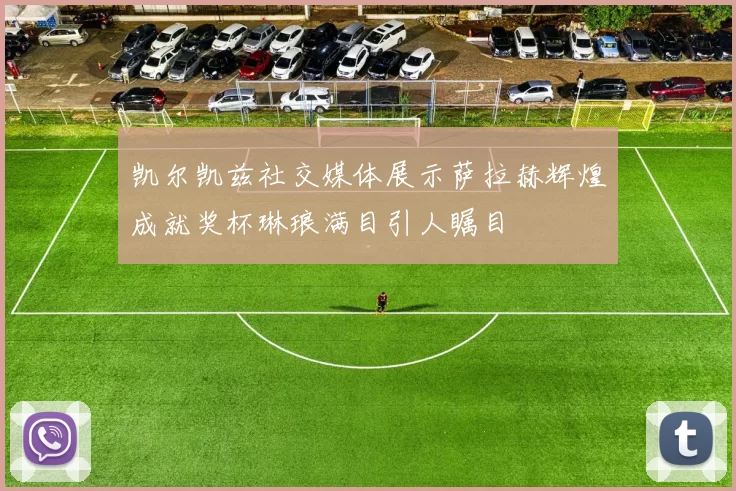 凯尔凯兹社交媒体展示萨拉赫辉煌成就奖杯琳琅满目引人瞩目