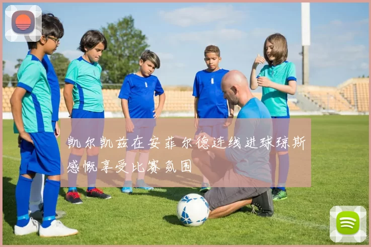 凯尔凯兹在安菲尔德连线进球琼斯感慨享受比赛氛围