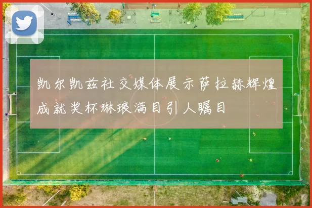 凯尔凯兹社交媒体展示萨拉赫辉煌成就奖杯琳琅满目引人瞩目