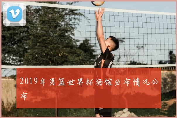 2019年男篮世界杯场馆分布情况公布