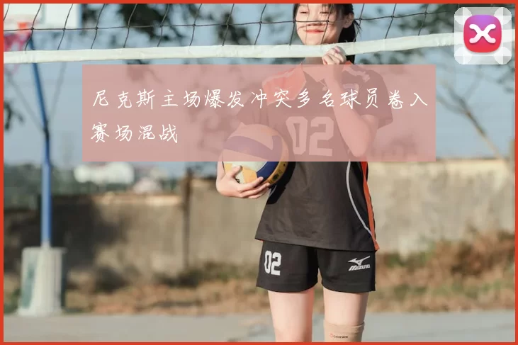 尼克斯主场爆发冲突多名球员卷入赛场混战