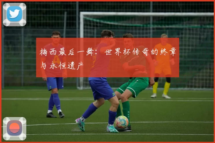 梅西最后一舞:世界杯传奇的终章与永恒遗产