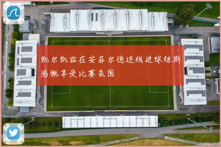 凯尔凯兹在安菲尔德连线进球琼斯感慨享受比赛氛围