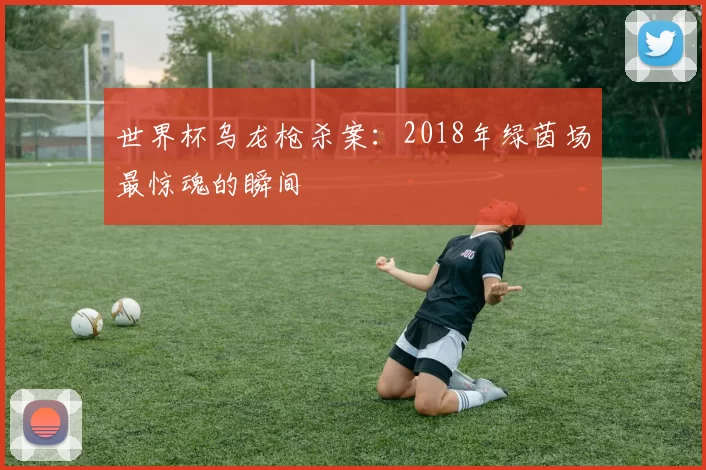 世界杯乌龙枪杀案:2018年绿茵场最惊魂的瞬间