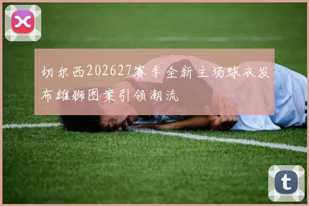 切尔西202627赛季全新主场球衣发布雄狮图案引领潮流