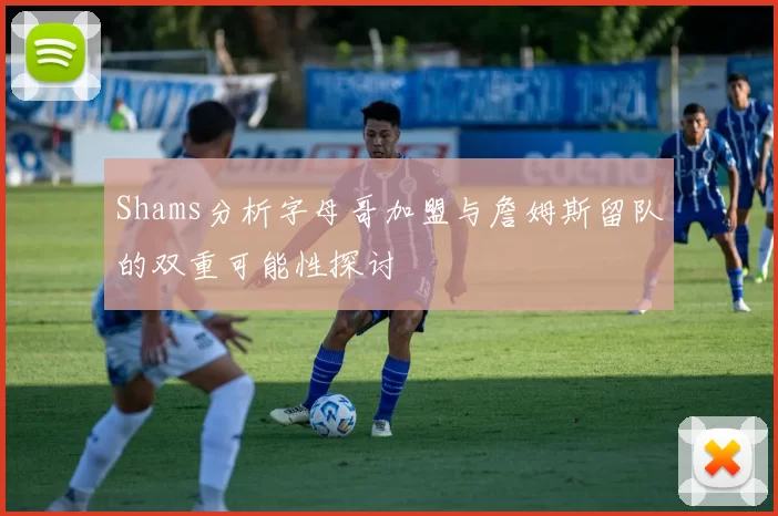 Shams分析字母哥加盟与詹姆斯留队的双重可能性探讨