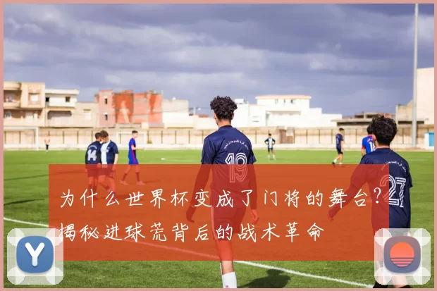 为什么世界杯变成了门将的舞台?揭秘进球荒背后的战术革命