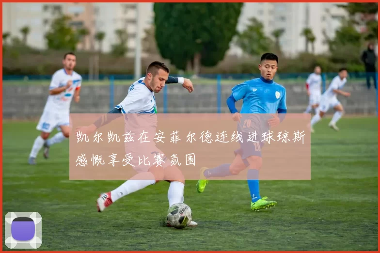 凯尔凯兹在安菲尔德连线进球琼斯感慨享受比赛氛围