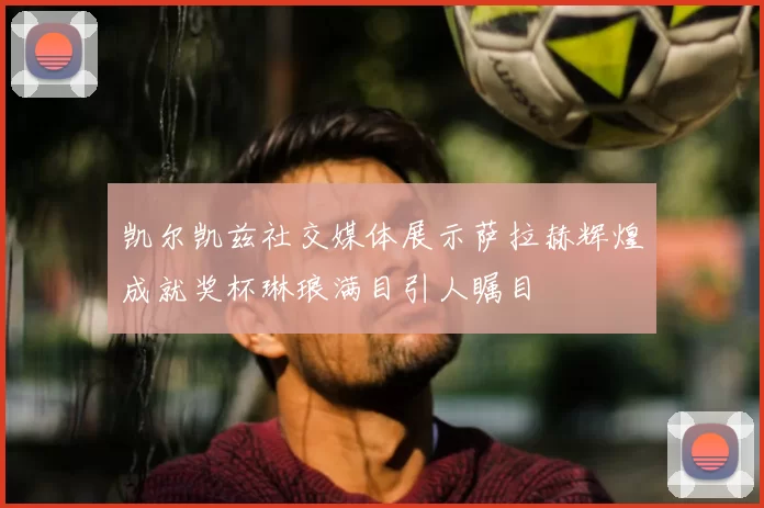 凯尔凯兹社交媒体展示萨拉赫辉煌成就奖杯琳琅满目引人瞩目