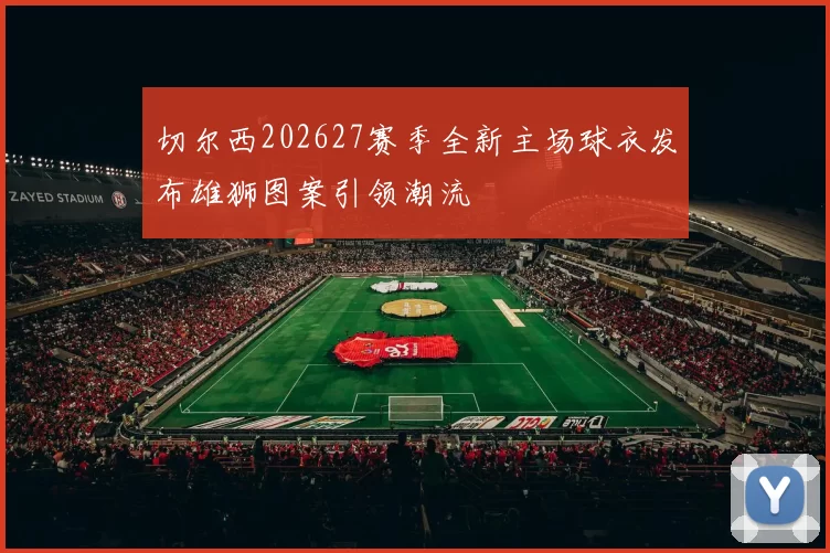 切尔西202627赛季全新主场球衣发布雄狮图案引领潮流