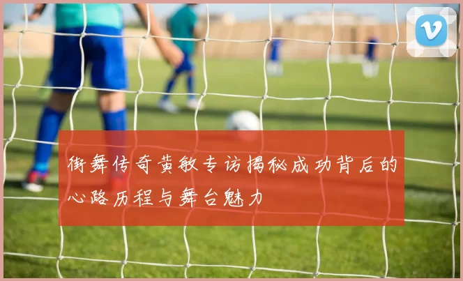 街舞传奇黄敏专访揭秘成功背后的心路历程与舞台魅力