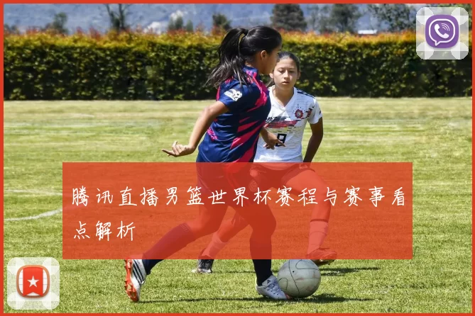 腾讯直播男篮世界杯赛程与赛事看点解析