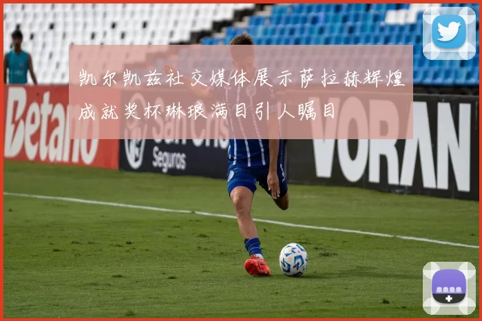 凯尔凯兹社交媒体展示萨拉赫辉煌成就奖杯琳琅满目引人瞩目