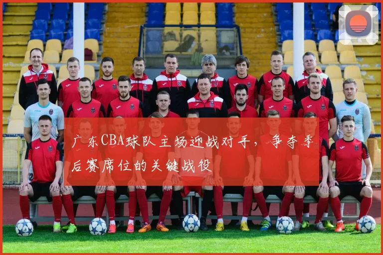 广东CBA球队主场迎战对手,争夺季后赛席位的关键战役