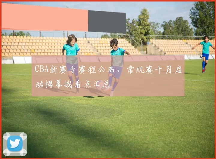CBA新赛季赛程公布，常规赛十月启动揭幕战看点汇总
