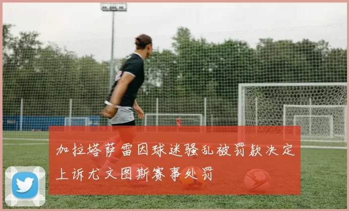 加拉塔萨雷因球迷骚乱被罚款决定上诉尤文图斯赛事处罚