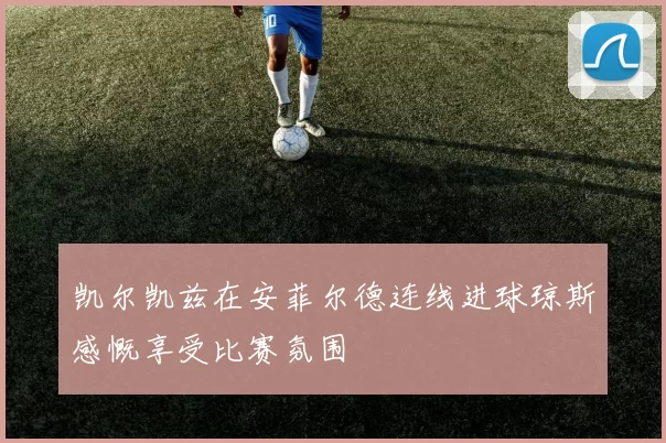 凯尔凯兹在安菲尔德连线进球琼斯感慨享受比赛氛围