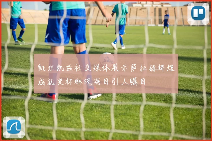凯尔凯兹社交媒体展示萨拉赫辉煌成就奖杯琳琅满目引人瞩目
