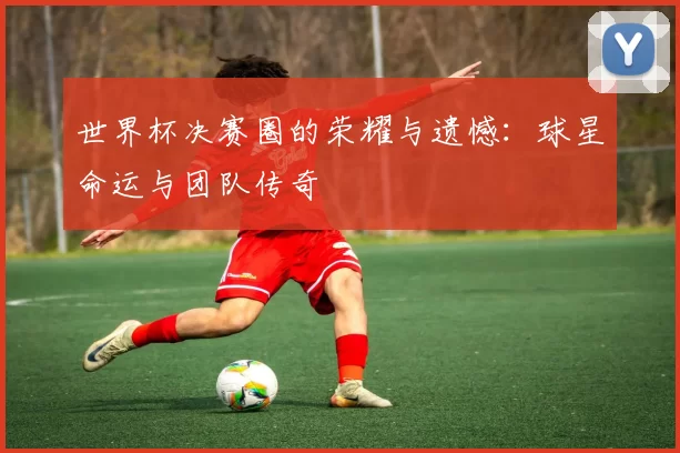 世界杯决赛圈的荣耀与遗憾:球星命运与团队传奇