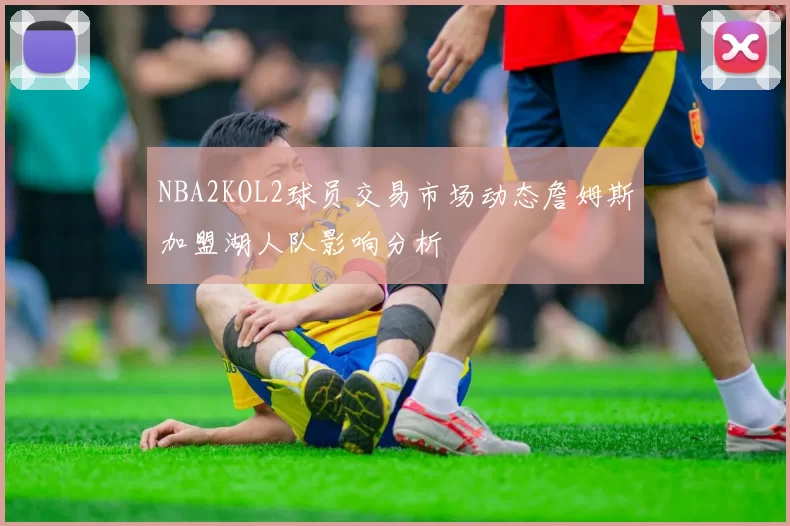 NBA2KOL2球员交易市场动态詹姆斯加盟湖人队影响分析