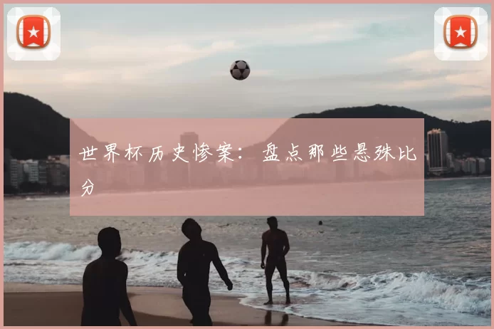 世界杯历史惨案:盘点那些悬殊比分