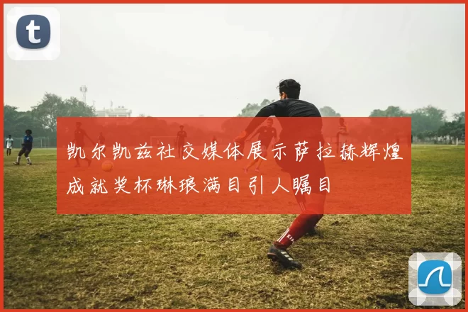 凯尔凯兹社交媒体展示萨拉赫辉煌成就奖杯琳琅满目引人瞩目