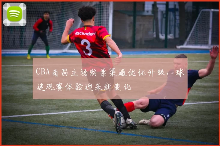CBA南昌主场购票渠道优化升级,球迷观赛体验迎来新变化