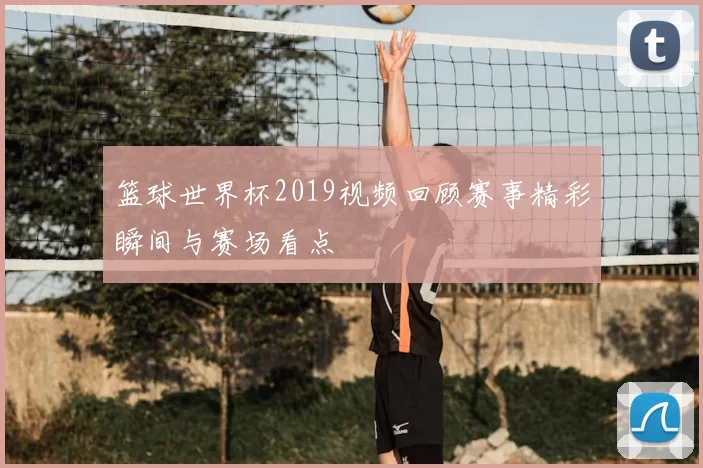 篮球世界杯2019视频回顾赛事精彩瞬间与赛场看点