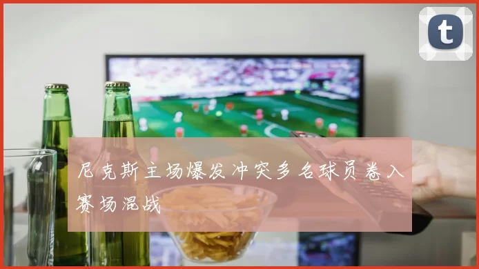 尼克斯主场爆发冲突多名球员卷入赛场混战