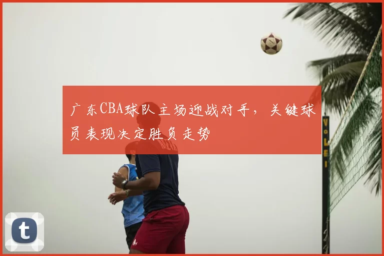 广东CBA球队主场迎战对手,关键球员表现决定胜负走势