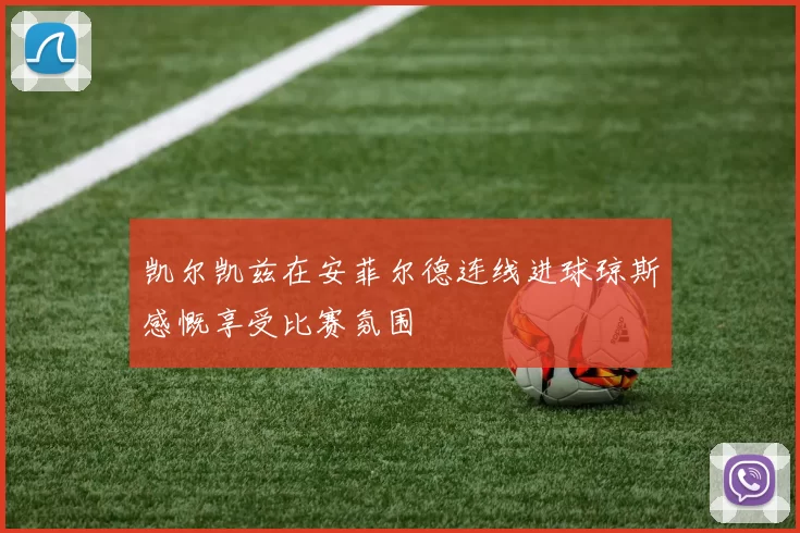 凯尔凯兹在安菲尔德连线进球琼斯感慨享受比赛氛围