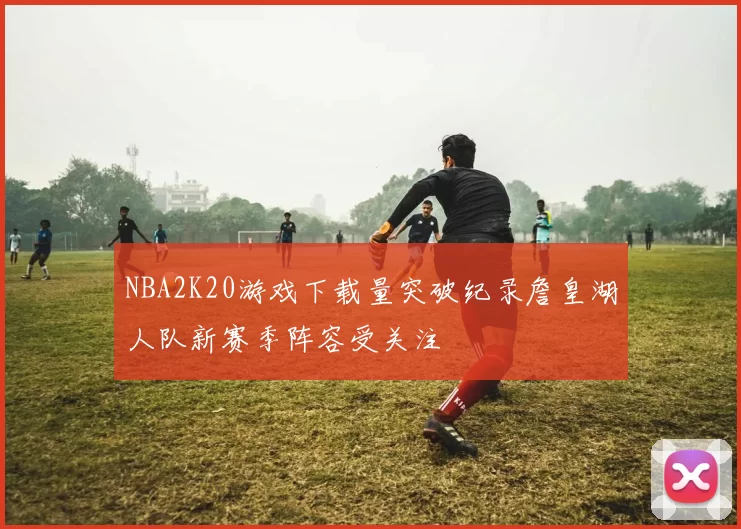 NBA2K20游戏下载量突破纪录詹皇湖人队新赛季阵容受关注