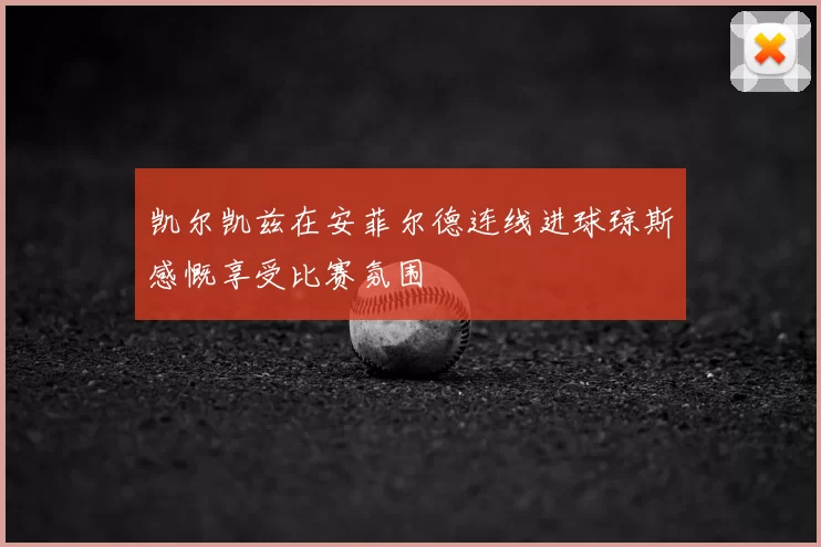 凯尔凯兹在安菲尔德连线进球琼斯感慨享受比赛氛围