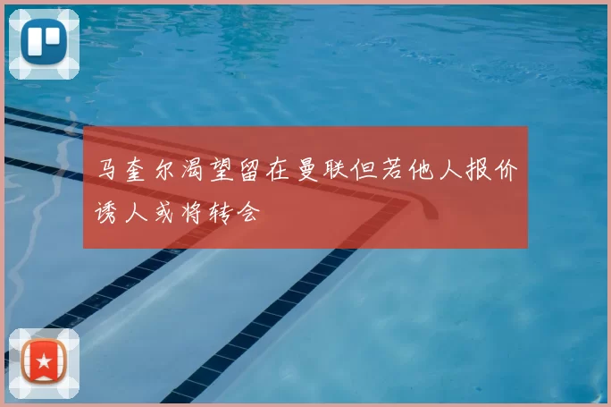 马奎尔渴望留在曼联但若他人报价诱人或将转会