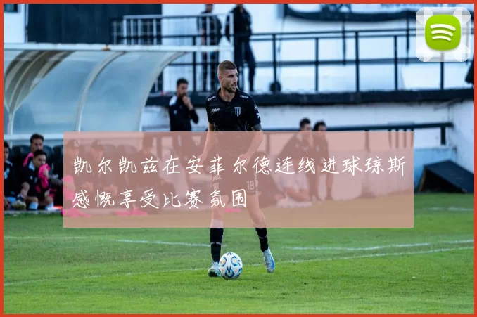 凯尔凯兹在安菲尔德连线进球琼斯感慨享受比赛氛围