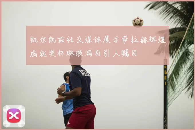 凯尔凯兹社交媒体展示萨拉赫辉煌成就奖杯琳琅满目引人瞩目