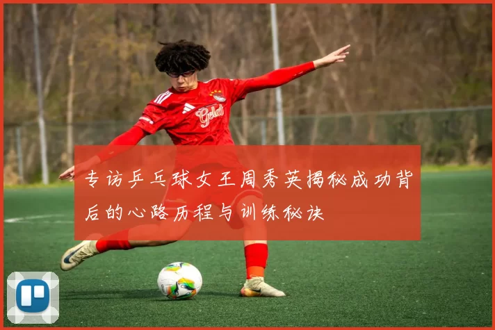 专访乒乓球女王周秀英揭秘成功背后的心路历程与训练秘诀